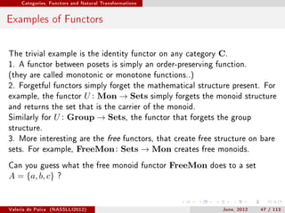 Categories, Functors and Natural Transformations




Examples of Functors

The trivial example is the identity functor on any category               C.
1. A functor between posets is simply an order-preserving function.
(they are called monotonic or monotone functions..)
2. Forgetful functors simply forget the mathematical structure present. For
example, the functor           U : Mon → Sets           simply forgets the monoid structure
and returns the set that is the carrier of the monoid.
Similarly for       U : Group → Sets,             the functor that forgets the group
structure.
3. More interesting are the free functors, that create free structure on bare
sets. For example,          FreeMon : Sets → Mon              creates free monoids.

Can you guess what the free monoid functor                   FreeMon    does to a set
A = {a, b, c}        ?




Valeria de Paiva   (NASSLLI2012)                                            June, 2012   47 / 113
 