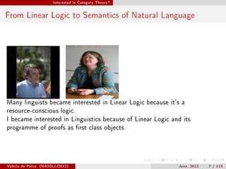 Interested in Category Theory?




From Linear Logic to Semantics of Natural Language




Many linguists became interested in Linear Logic because it's a
resource-conscious logic.
I became interested in Linguistics because of Linear Logic and its
programme of proofs as rst class objects.




Valeria de Paiva   (NASSLLI2012)                             June, 2012   7 / 113
 
