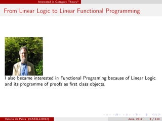 Interested in Category Theory?




From Linear Logic to Linear Functional Programming




I also became interested in Functional Programing because of Linear Logic
and its programme of proofs as rst class objects.




Valeria de Paiva   (NASSLLI2012)                           June, 2012   8 / 113
 