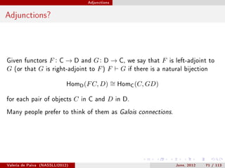Adjunctions




Adjunctions?



Given functors          F:   C   →D    and   G : D → C, we say that F is left-adjoint to
G   (or that       G   is right-adjoint to    F ) F G if there is a natural bijection

                                 HomD (F C, D)         ∼ HomC (C, GD)
                                                       =

for each pair of objects           C   in C and    D    in D.

Many people prefer to think of them as Galois connections.




Valeria de Paiva   (NASSLLI2012)                                          June, 2012   71 / 113
 