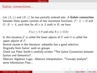 Adjunctions




Galois connections...

Let   (A, ≤)       and   (B, ≤)    be two partially ordered sets. A Galois connection
between these posets consists of two monotone functions:                            F: A→B         and
G : B → A,          such that for all   a   in   A    andb in   B,   we have


                               F (a) ≤ b    if and only if      a ≤ G(b)
In this situation,F is called the lower adjoint of                   G   and   G   is called the
upper adjoint of         F.
Several names in the literature, wikipedia has a good selection.
Originally from Galois' work on groups.
Check out Peter Smith's carefully written The Galois Connection between
Syntax and Semantics.
Abstract Algebraic Logic. Abstract interpretation. Concept analysis,
some Information Flow...



Valeria de Paiva   (NASSLLI2012)                                                     June, 2012    72 / 113
 
