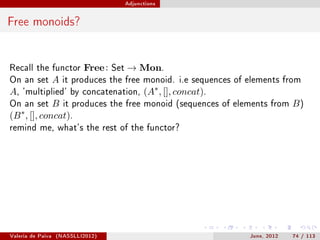 Adjunctions




Free monoids?


Recall the functor          Free :   Set   → Mon.
On an set          A   it produces the free monoid. i.e sequences of elements from
A,   'multiplied' by concatenation,              (A∗ , [], concat).
On an set B it produces              the free monoid (sequences of elements from   B)
(B ∗ , [], concat).
remind me, what's the rest of the functor?




Valeria de Paiva   (NASSLLI2012)                                      June, 2012   74 / 113
 