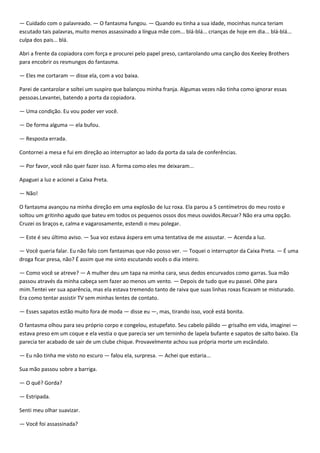 — Cuidado com o palavreado. — O fantasma fungou. — Quando eu tinha a sua idade, mocinhas nunca teriam
escutado tais palavras, muito menos assassinado a língua mãe com... blá-blá... crianças de hoje em dia... blá-blá...
culpa dos pais... blá.

Abri a frente da copiadora com força e procurei pelo papel preso, cantarolando uma canção dos Keeley Brothers
para encobrir os resmungos do fantasma.

— Eles me cortaram — disse ela, com a voz baixa.

Parei de cantarolar e soltei um suspiro que balançou minha franja. Algumas vezes não tinha como ignorar essas
pessoas.Levantei, batendo a porta da copiadora.

— Uma condição. Eu vou poder ver você.

— De forma alguma — ela bufou.

— Resposta errada.

Contornei a mesa e fui em direção ao interruptor ao lado da porta da sala de conferências.

— Por favor, você não quer fazer isso. A forma como eles me deixaram...

Apaguei a luz e acionei a Caixa Preta.

— Não!

O fantasma avançou na minha direção em uma explosão de luz roxa. Ela parou a 5 centímetros do meu rosto e
soltou um gritinho agudo que bateu em todos os pequenos ossos dos meus ouvidos.Recuar? Não era uma opção.
Cruzei os braços e, calma e vagarosamente, estendi o meu polegar.

— Este é seu último aviso. — Sua voz estava áspera em uma tentativa de me assustar. — Acenda a luz.

— Você queria falar. Eu não falo com fantasmas que não posso ver. — Toquei o interruptor da Caixa Preta. — É uma
droga ficar presa, não? É assim que me sinto escutando vocês o dia inteiro.

— Como você se atreve? — A mulher deu um tapa na minha cara, seus dedos encurvados como garras. Sua mão
passou através da minha cabeça sem fazer ao menos um vento. — Depois de tudo que eu passei. Olhe para
mim.Tentei ver sua aparência, mas ela estava tremendo tanto de raiva que suas linhas roxas ficavam se misturado.
Era como tentar assistir TV sem minhas lentes de contato.

— Esses sapatos estão muito fora de moda — disse eu —, mas, tirando isso, você está bonita.

O fantasma olhou para seu próprio corpo e congelou, estupefato. Seu cabelo pálido — grisalho em vida, imaginei —
estava preso em um coque e ela vestia o que parecia ser um terninho de lapela bufante e sapatos de salto baixo. Ela
parecia ter acabado de sair de um clube chique. Provavelmente achou sua própria morte um escândalo.

— Eu não tinha me visto no escuro — falou ela, surpresa. — Achei que estaria...

Sua mão passou sobre a barriga.

— O quê? Gorda?

— Estripada.

Senti meu olhar suavizar.

— Você foi assassinada?
 