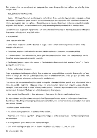 Com pessoas velhas era normalmente um ataque cardíaco ou um derrame. Mas isso explicava sua raiva. Ela olhou
feio para mim:

— Bem, certamente não foi suicídio.

— Eu sei. — Minha voz ficou mais gentil enquanto me lembrava de ser paciente. Algumas vezes essas pobres almas
não sabiam o que esperar, apesar de todas as campanhas de conscientização pública feitas desde a Passagem. O
mínimo que eu podia fazer era explicar. — Se você tivesse se matado, não seria um fantasma, porque teria estado
preparada para morrer. E não está toda retalhada porque fica congelada no momento mais feliz da sua vida.

Ela examinou suas roupas com algo próximo a um sorriso, talvez se lembrando do dia em que as vestiu, então olhou
de volta para mim com uma ferocidade súbita:

— Mas por quê?

Deixei a paciência de lado:

— Como diabos eu deveria saber? — Balancei os braços. — Não sei nem ao menos por que nós vemos vocês.
Ninguém sabe, tá bom?

— Escute bem, mocinha. — Ela apontou seu dedo roxo na minha cara. — Quando eu tinha a sua idade...

— Quando a senhora tinha a minha idade, a Passagem não tinha acontecido ainda. Tudo é diferente hoje em dia.
Devia ficar agradecida por alguém poder escutá-la.

— Eu não deveria estar... assim... não mesmo. — Ela claramente não conseguia dizer a palavra “morta”. — Preciso
que alguém conserte isso.

— Então a senhora quer processar.

Essa é uma das especialidades da minha tia Gina: processo por responsabilidade em morte. Gina acredita em “paz
através da justiça”. Ela acha que ajuda as pessoas a passar do estado de fantasma para o que quer que esteja além.
O Paraíso, imagino, ou pelo menos um lugar melhor que Baltimore.

O estranho é que normalmente funciona, apesar de ninguém saber exatamente o porquê. Mas, infelizmente, Gina —
minha tia, guardiã e madrinha — não pode ver ou ouvir fantasmas; nem ela nem mais ninguém nascido antes da
Passagem, que aconteceu há 16 anos e 9 meses. Então, quando a firma dela pega um desses casos, adivinha quem é
o encarregado de traduzir? Tudo por um salário de assistente de arquivista.

— Meu nome é Hazel Cavendish — disse a senhora. — Eu era uma das clientes mais leais dessa firma.

Ah, isso explicava como ela tinha entrado aqui, afinal, fantasmas só podem aparecer em lugares onde estiveram
durante suas vidas. Ninguém sabe por que isso acontece também, mas com certeza torna as coisas bem mais fáceis
para pessoas como eu.

Ela continuou sem perder tempo:

— Fui assassinada hoje de manhã na porta da minha casa em...

— A senhora pode voltar na segunda? — Chequei meu relógio no brilho roxo de Hazel. — Tenho um compromisso
em outro lugar.

— Mas hoje ainda é quinta. Preciso falar com alguém agora.

— Seus dedos escorregaram pelo colar de pérolas em volta do seu pescoço. — Aura, por favor.

Dei um passo para trás.
 