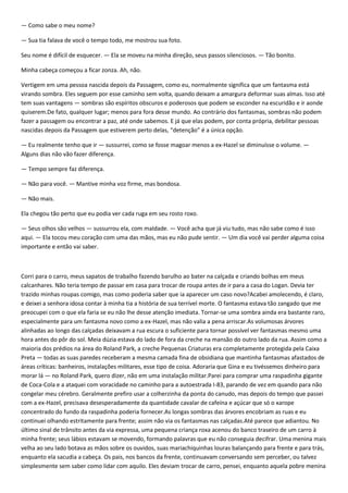 — Como sabe o meu nome?

— Sua tia falava de você o tempo todo, me mostrou sua foto.

Seu nome é difícil de esquecer. — Ela se moveu na minha direção, seus passos silenciosos. — Tão bonito.

Minha cabeça começou a ficar zonza. Ah, não.

Vertigem em uma pessoa nascida depois da Passagem, como eu, normalmente significa que um fantasma está
virando sombra. Eles seguem por esse caminho sem volta, quando deixam a amargura deformar suas almas. Isso até
tem suas vantagens — sombras são espíritos obscuros e poderosos que podem se esconder na escuridão e ir aonde
quiserem.De fato, qualquer lugar; menos para fora desse mundo. Ao contrário dos fantasmas, sombras não podem
fazer a passagem ou encontrar a paz, até onde sabemos. E já que elas podem, por conta própria, debilitar pessoas
nascidas depois da Passagem que estiverem perto delas, “detenção” é a única opção.

— Eu realmente tenho que ir — sussurrei, como se fosse magoar menos a ex-Hazel se diminuísse o volume. —
Alguns dias não vão fazer diferença.

— Tempo sempre faz diferença.

— Não para você. — Mantive minha voz firme, mas bondosa.

— Não mais.

Ela chegou tão perto que eu podia ver cada ruga em seu rosto roxo.

— Seus olhos são velhos — sussurrou ela, com maldade. — Você acha que já viu tudo, mas não sabe como é isso
aqui. — Ela tocou meu coração com uma das mãos, mas eu não pude sentir. — Um dia você vai perder alguma coisa
importante e então vai saber.



Corri para o carro, meus sapatos de trabalho fazendo barulho ao bater na calçada e criando bolhas em meus
calcanhares. Não teria tempo de passar em casa para trocar de roupa antes de ir para a casa do Logan. Devia ter
trazido minhas roupas comigo, mas como poderia saber que ia aparecer um caso novo?Acabei amolecendo, é claro,
e deixei a senhora idosa contar à minha tia a história de sua terrível morte. O fantasma estava tão zangado que me
preocupei com o que ela faria se eu não lhe desse atenção imediata. Tornar-se uma sombra ainda era bastante raro,
especialmente para um fantasma novo como a ex-Hazel, mas não valia a pena arriscar.As volumosas árvores
alinhadas ao longo das calçadas deixavam a rua escura o suficiente para tornar possível ver fantasmas mesmo uma
hora antes do pôr do sol. Meia dúzia estava do lado de fora da creche na mansão do outro lado da rua. Assim como a
maioria dos prédios na área do Roland Park, a creche Pequenas Criaturas era completamente protegida pela Caixa
Preta — todas as suas paredes receberam a mesma camada fina de obsidiana que mantinha fantasmas afastados de
áreas críticas: banheiros, instalações militares, esse tipo de coisa. Adoraria que Gina e eu tivéssemos dinheiro para
morar lá — no Roland Park, quero dizer, não em uma instalação militar.Parei para comprar uma raspadinha gigante
de Coca-Cola e a ataquei com voracidade no caminho para a autoestrada I-83, parando de vez em quando para não
congelar meu cérebro. Geralmente prefiro usar a colherzinha da ponta do canudo, mas depois do tempo que passei
com a ex-Hazel, precisava desesperadamente da quantidade cavalar de cafeína e açúcar que só o xarope
concentrado do fundo da raspadinha poderia fornecer.As longas sombras das árvores encobriam as ruas e eu
continuei olhando estritamente para frente; assim não via os fantasmas nas calçadas.Até parece que adiantou. No
último sinal de trânsito antes da via expressa, uma pequena criança roxa acenou do banco traseiro de um carro à
minha frente; seus lábios estavam se movendo, formando palavras que eu não conseguia decifrar. Uma menina mais
velha ao seu lado botava as mãos sobre os ouvidos, suas mariachiquinhas louras balançando para frente e para trás,
enquanto ela sacudia a cabeça. Os pais, nos bancos da frente, continuavam conversando sem perceber, ou talvez
simplesmente sem saber como lidar com aquilo. Eles deviam trocar de carro, pensei, enquanto aquela pobre menina
 