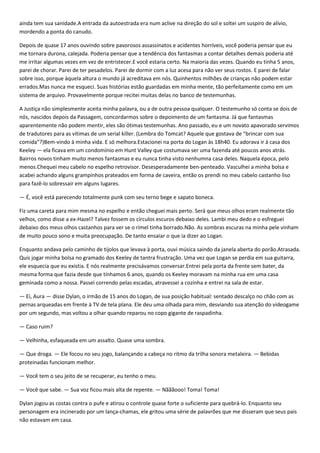 ainda tem sua sanidade.A entrada da autoestrada era num aclive na direção do sol e soltei um suspiro de alívio,
mordendo a ponta do canudo.

Depois de quase 17 anos ouvindo sobre pavorosos assassinatos e acidentes horríveis, você poderia pensar que eu
me tornara durona, calejada. Poderia pensar que a tendência dos fantasmas a contar detalhes demais poderia até
me irritar algumas vezes em vez de entristecer.E você estaria certo. Na maioria das vezes. Quando eu tinha 5 anos,
parei de chorar. Parei de ter pesadelos. Parei de dormir com a luz acesa para não ver seus rostos. E parei de falar
sobre isso, porque àquela altura o mundo já acreditava em nós. Quinhentos milhões de crianças não podem estar
errados.Mas nunca me esqueci. Suas histórias estão guardadas em minha mente, tão perfeitamente como em um
sistema de arquivo. Provavelmente porque recitei muitas delas no banco de testemunhas.

A Justiça não simplesmente aceita minha palavra, ou a de outra pessoa qualquer. O testemunho só conta se dois de
nós, nascidos depois da Passagem, concordarmos sobre o depoimento de um fantasma. Já que fantasmas
aparentemente não podem mentir, eles são ótimas testemunhas. Ano passado, eu e um novato apavorado servimos
de tradutores para as vítimas de um serial killer. (Lembra do Tomcat? Aquele que gostava de “brincar com sua
comida”?)Bem-vindo à minha vida. E só melhora.Estacionei na porta do Logan às 18h40. Eu adorava ir à casa dos
Keeley — ela ficava em um condomínio em Hunt Valley que costumava ser uma fazenda até poucos anos atrás.
Bairros novos tinham muito menos fantasmas e eu nunca tinha visto nenhumna casa deles. Naquela época, pelo
menos.Chequei meu cabelo no espelho retrovisor. Desesperadamente ben-penteado. Vasculhei a minha bolsa e
acabei achando alguns grampinhos prateados em forma de caveira, então os prendi no meu cabelo castanho liso
para fazê-lo sobressair em alguns lugares.

— É, você está parecendo totalmente punk com seu terno bege e sapato boneca.

Fiz uma careta para mim mesma no espelho e então cheguei mais perto. Será que meus olhos eram realmente tão
velhos, como disse a ex-Hazel? Talvez fossem os círculos escuros debaixo deles. Lambi meu dedo e o esfreguei
debaixo dos meus olhos castanhos para ver se o rímel tinha borrado.Não. As sombras escuras na minha pele vinham
de muito pouco sono e muita preocupação. De tanto ensaiar o que ia dizer ao Logan.

Enquanto andava pelo caminho de tijolos que levava à porta, ouvi música saindo da janela aberta do porão.Atrasada.
Quis jogar minha bolsa no gramado dos Keeley de tantra frustração. Uma vez que Logan se perdia em sua guitarra,
ele esquecia que eu existia. E nós realmente precisávamos conversar.Entrei pela porta da frente sem bater, da
mesma forma que fazia desde que tínhamos 6 anos, quando os Keeley moravam na minha rua em uma casa
geminada como a nossa. Passei correndo pelas escadas, atravessei a cozinha e entrei na sala de estar.

— Ei, Aura — disse Dylan, o irmão de 15 anos do Logan, de sua posição habitual: sentado descalço no chão com as
pernas arqueadas em frente à TV de tela plana. Ele deu uma olhada para mim, desviando sua atenção do videogame
por um segundo, mas voltou a olhar quando reparou no copo gigante de raspadinha.

— Caso ruim?

— Velhinha, esfaqueada em um assalto. Quase uma sombra.

— Que droga. — Ele focou no seu jogo, balançando a cabeça no ritmo da trilha sonora metaleira. — Bebidas
proteinadas funcionam melhor.

— Você tem o seu jeito de se recuperar, eu tenho o meu.

— Você que sabe. — Sua voz ficou mais alta de repente. — Nãããooo! Toma! Toma!

Dylan jogou as costas contra o pufe e atirou o controle quase forte o suficiente para quebrá-lo. Enquanto seu
personagem era incinerado por um lança-chamas, ele gritou uma série de palavrões que me disseram que seus pais
não estavam em casa.
 