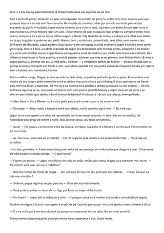 O Sr. e a Sra. Keeley aparentemente já tinham saído para sua segunda lua de mel.

Abri a porta do porão, deixando escapar uma explosão de acordes de guitarra, então tirei meus sapatos para que
pudesse descer a escada sem fazer barulho.Na metade do caminho, olhei por cima do corrimão para o lado
esquerdo do porão inacabado. Logan estava olhando para o outro lado, tocando sua Fender Stratocaster nova e
observando seu irmão Mickey fazer um solo. O movimento de suas escápulas fazia ondas na camiseta verde-neon
que eu comprara para ele na nossa última viagem a Ocean City.Quando ele moveu a cabeça para olhar seus dedos
no braço da guitarra, pude ver seu perfil. Mesmo com o rosto todo concentrado, seus olhos azuis como o céu
brilhavam de felicidade. Logan poderia tocar guitarra em um esgoto e ainda se divertir.Logan e Mickey eram como
yin e yang, dentro e fora. O cabelo espetado de Logan era descolorido com mechas pretas, enquanto o de Mickey
era preto com mechas louras. Logan tocava uma guitarra preta de destro e seu irmão, uma branca de canhoto. Eles
tinham o mesmo porte físico esbelto, e muitas pessoas achavam que eles eram gêmeos, mas Mickey tinha 18 anos e
Logan apenas 17 (menos um dia).A irmã deles, Siobhan — a verdadeira gêmea de Mickey — estava sentada com as
pernas cruzadas no tapete em frente a eles, sua rabeca apoiada em seu joelho esquerdo enquanto dividia um cigarro
com o baixista, seu namorado, Connor.

Minha melhor amiga, Megan, estava sentada ao lado deles, os joelhos dobrados junto ao peito. Ela enrolava uma
mecha do seu longo cabelo vermelho entre os dedos enquanto olhava para Mickey.O único que estava de frente
para mim era Brian, o baterista. Ele me viu e na mesma hora perdeu o tempo da música. Eu me encolhi — ele era
brilhante algumas vezes, mas podia se distrair com uma poeira perdida.Mickey e Logan pararam de tocar e se
viraram para Brian, que ajeitou o boné branco de baseball virado para trás em sua cabeça, envergonhado.

— Meu Deus — disse Mickey —, é muito pedir para você manter a porra do andamento?

— Desculpe. — Brian rodou a baqueta entre seus dedos, então apontou para mim. — Ela está aqui.

Logan se virou e esperei um olhar de repreensão por interromper o ensaio — sem falar em um resíduo de
hostilidade pela briga de ontem à noite. Mas ao invés disso, seu rosto se iluminou.

— Aura! — Ele passou a correia por cima da cabeça, entregou sua guitarra a Mickey e correu para me encontrar no
pé da escada.

— Ai, meu Deus, você não vai acreditar! — Ele me segurou pela cintura e me levantou do chão. — Você não vai
acreditar.

— Eu vou, prometo. — Passei meus braços em volta do seu pescoço, sorrindo tanto que chegava a doer. Claramente
ele não estava chateado comigo. — O que houve?

— Espere um pouco. — Logan me colocou de volta no chão, então abriu meus braços para examinar meu terno. —
Eles fazem você usar isso para trabalhar?

— Não tive tempo de trocar de roupa. — Dei um soco de leve em seu peito por me torturar. — Então, em que eu
não vou acreditar?

— Siobhan, pegue algumas roupas para ela — disse ele autoritariamente.

— Você pode escolher — disse ela —, diga por favor ou beije minha bunda.

— Por favor! — Logan pôs as mãos para cima. — Qualquer coisa para manter sua bunda a uma distância segura.

Siobhan entregou a Connor seu cigarro e se pôs de pé. Quando passou por mim, ela apertou meu cotovelo e disse:

— O cara acha que é um deus do rock só porque umas pessoas de uns selos vão ao show amanhã.

Minha mente rodou enquanto absorvia minha maior esperança e meu maior medo.
 