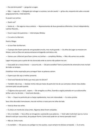 — Ela está brincando? — perguntei a Logan.

— Não — rugiu ele. — Obrigado por estragar a surpresa, cara de cavalo! — gritou ele, enquanto ela subia a escada
preguiçosamente, rindo baixinho.

Eu puxei sua camisa:

— Quem vai?

— Sente só. — Ele segurou meus ombros. — Representantes de duas gravadoras diferentes. Uma é independente,
Lianhan Records...

— Essa é a que nós queremos — interrompeu Mickey.

— E a outra é a Warrant.

Perdi o fôlego:

— Já ouvi falar da Warrant.

— É porque eles fazem parte de uma gravadora muito, mas muito grande. — Os olhos de Logan se moviam em
êxtase, como se Deus em pessoa estivesse entregando contratos a ele.

— Vamos usar a Warrant para fazer ciúmes na Lianhan — completou Mickey. — Mas não vamos nos vender.

Logan me puxou para a parte de trás da escada onde os outros não podiam nos ver:

— Essa pode ser a nossa chance — sussurrou ele. — Dá para acreditar? Seria o presente de aniversário mais incrível
de todos os tempos.

Estabilizei minha respiração para conseguir fazer as palavras saírem:

— Espero que não seja o melhor presente.

— Você está falando da Strato que meus pais me deram?

— Também não é isso. — Deslizei minha mão por baixo da parte de trás da sua camiseta e deixei meus dedos
correrem pela sua pele quente.

— É alguma coisa que você... espera. — Ele arregalou os olhos, fazendo a argola prateada em sua sobrancelha
brilhar sob a luz do teto. — Você está dizendo...

— Sim. — Fiquei na ponta do pé e o beijei rapidamente, mas com intensidade. — Eu estou pronta.

Seus cílios dourados tremulavam, mas ele inclinou o rosto para me olhar de lado.

— Você já disse isso antes.

— Eu disse um monte de coisas antes. Algumas delas foram estúpidas.

— Sim, é verdade. — Seus olhos se enrugaram, suavizando suas palavras. — Você sabe muito bem que eu nunca
deixaria você por causa disso, de qualquer forma. Como você pode ter ao menos pensado nisso?

— Não sei. Sinto muito.

— Eu também. — Ele passou seu polegar no meu queixo, o que sempre me deixava arrepiada. — Eu te amo.
 