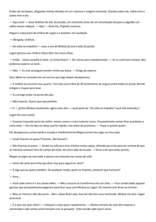 Então ele me beijou, afogando minhas dúvidas em um caloroso e singelo momento. Dúvidas sobre ele, sobre mim e
sobre mim e ele.

— Aqui está! — disse Siobhan do alto da escada, um momento antes de um amontoado de jeans e algodão cair
sobre nossas cabeças. — Ops! — disse ela, fingindo surpresa.

Peguei a calça jeans do ombro de Logan e a levantei, em saudação.

— Obrigada, Siobhan.

— De volta ao trabalho! — soou a voz de Mickey do outro lado do porão.

Logan ignorou seu irmão e olhou bem nos meus olhos:

— Então... talvez amanhã à noite, na minha festa? — Ele correu para complementar. — Só se você tiver certeza. Nós
podemos esperar se você...

— Não. — Eu mal conseguia manter minha voz baixa. — Chega de esperar.

Seus lábios se curvaram em um sorriso que logo depois desapareceu.

— É melhor eu arrumar meu quarto. Tem tipo uma trilha de 30 centímetros de largura entre todas os Guitar Worlds
antigos e roupas para lavar.

— Eu consigo andar na ponta dos pés.

— Não importa. Quero que seja perfeito.

— Ei — gritou Mickey novamente, agora mais alto —, qual parte de “de volta ao trabalho” você não entendeu?

Logan fez uma careta.

— Estamos trocando parte do setlist: menos covers e mais material nosso. Provavelmente vamos ficar acordados a
noite toda — Ele me deu um beijo que foi rápido, mas cheio de promessa. — Fique o quanto quiser.

Ele desapareceu contornando a escada e imediatamente Megan tomou seu lugar ao meu lado.

— Vocês fizeram as pazes? Fizeram, não fizeram?

— Nós fizemos as pazes. — Sentei no sofá para tirar minhas meias-calças, olhando para trás para ter certeza de que
os meninos estavam fora do campo de visão, do outro lado da escada. — Disse a ele que estou pronta.

Megan se jogou ao meu lado e apoiou seu cotovelo nas costas do sofá.

— Você não acha que tinha que dizer isso para segurá-lo, acha?

— É algo que eu quero também. De qualquer modo, quem se importa, contanto que funcione?

— Aura...

— Você sabe como é ir aos shows deles. — Meu sussurro se transformou em um silvo. — Ficar vendo todas aquelas
garotas que provavelmente pagariam para ficar nuas com Mickey ou Logan. Ou mesmo com Brian ou Connor.

— Mas os meninos não são assim... Bem, talvez Brian seja, mas ele não tem uma namorada. Mickey me ama. Logan
ama você.

— E o que isso quer dizer? — Coloquei a calça jeans rapidamente. — Muitas estrelas do rock têm esposas e
namoradas e eles ainda assim transam com as groupies. Todo mundo sabe que é assim.
 