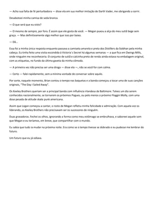 — Acho sua falta de fé perturbadora — disse ela em sua melhor imitação de Darth Vader, me obrigando a sorrir.

Desabotoei minha camisa de seda branca.

— O que será que eu visto?

— O mesmo de sempre, por fora. É assim que ele gosta de você. — Megan puxou a alça do meu sutiã bege sem
graça. — Mas definitivamente algo melhor que isso por baixo.

— Dã...

Essa foi a minha única resposta enquanto passava a camiseta amarela e preta dos Distillers da Siobhan pela minha
cabeça. Eu tinha feito uma visita escondida à Victoria´s Secret há algumas semanas — a que fica em Owings Mills,
onde ninguém me reconheceria. O conjunto de sutiã e calcinha preto de renda ainda estava na embalagem original,
com as etiquetas, no fundo da última gaveta da minha cômoda.

— A primeira vez não precisa ser uma droga — disse ela —, não se você for com calma.

— Certo — falei rapidamente, sem a mínima vontade de conversar sobre aquilo.

Por sorte, naquele momento, Brian contou o tempo nas baquetas e a banda começou a tocar uma de suas canções
originais, “The Day I Sailed Away”.

Os Keeley Brothers queriam ser a principal banda com influência irlandesa de Baltimore. Talvez um dia serem
conhecidos nacionalmente, se tornarem os próximos Pogues, ou pelo menos o próximo Floggin Molly, com uma
dose pesada de atitude skate punk americana.

Assim que Logan começou a cantar, o rosto de Megan refletiu minha felicidade e admiração. Com aquela voz os
liderando, os Keeley Brothers não precisavam ser os sucessores de ninguém.

Duas gravadoras. Fechei os olhos, ignorando a forma como meu estômago se embrulhava, e saboreei aquele som
que Megan e eu teríamos, em breve, que compartilhar com o mundo.

Eu sabia que tudo ia mudar na próxima noite. Era como se o tempo tivesse se dobrado e eu pudesse me lembrar do
futuro.

Um futuro que eu já odiava.
 