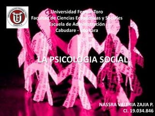 Universidad Fermín Toro
Facultad de Ciencias Económicas y Sociales
        Escuela de Administración
           Cabudare - Edo Lara




  LA PSICOLOGIA SOCIAL



                               NASSRA VALERIA ZAJIA P.
                                        CI. 19.034.846
 