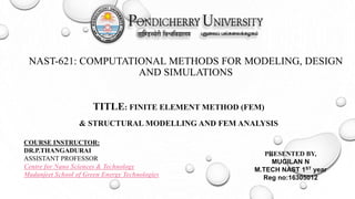 NAST-621: COMPUTATIONAL METHODS FOR MODELING, DESIGN
AND SIMULATIONS
TITLE: FINITE ELEMENT METHOD (FEM)
& STRUCTURAL MODELLING AND FEM ANALYSIS
COURSE INSTRUCTOR:
DR.P.THANGADURAI
ASSISTANT PROFESSOR
Centre for Nano Sciences & Technology
Madanjeet School of Green Energy Technologies
PRESENTED BY,
MUGILAN N
M.TECH NAST 1ST year
Reg no:16305012
 