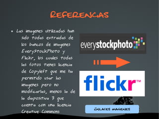 Referencias
   Las imagenes ultilizadas han
      sido todas extraidas de
      los bancos de imagenes
      EveryStockPhoto y
      Flickr, los cuales todas
      las fotos tienes licencia
      de Copyleft que me ha
      permitido usar las
      imagenes pero no
      modificarlas, menos la de
      la diapositiva 3 que
      cuenta con una licencia
                                   Enlaces Imagenes
      Creative Commons
                           
 
