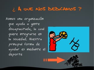 ¿ A que nos dedicamos ?
Somos una organización
  que ayuda a gente
  discapacitada, la cual
  quiere integrarse en
  la sociedad. Nuestra
  principal forma de
  ayudar es mediante el
  deporte


                    
 
