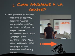 ¿ Como ayudamos a la
              gente?
   Principalmente lo hacemos
      mediante el deporte,
      nosotros hacemos
      campeonatos beneficos
      de todos los deportes
      aunque tambien
      organizamos clases para
      aprender estos
      deportes, pero todas
      estas actividades estan
      compaginadas con
      formacion academica y
      laboral
                         
 