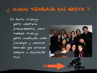 ¿ Quien trabaja en Nasta ?
 En Nasta trabaja
   gente voluntaria
   principalmente, pero
   tambien trabaja
   gente cualificada como
   psicologos y asesores
   laborales que estaran
   siempre a disposición
   tuya


                    
 