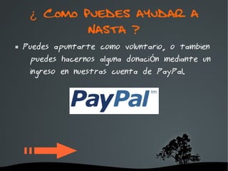 ¿ Como puedes ayudar a
             Nasta ?
   Puedes apuntarte como voluntario, o tambien
     puedes hacernos alguna donación mediante un
     ingreso en nuestras cuenta de PayPal.




                     
 