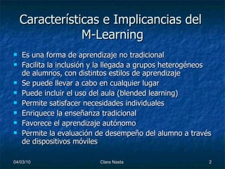 Características e Implicancias del M-Learning Es una forma de aprendizaje no tradicional Facilita la inclusión y la llegada a grupos heterogéneos de alumnos, con distintos estilos de aprendizaje Se puede llevar a cabo en cualquier lugar Puede incluir el uso del aula (blended learning) Permite satisfacer necesidades individuales Enriquece la enseñanza tradicional Favorece el aprendizaje autónomo Permite la evaluación de desempeño del alumno a través de dispositivos móviles