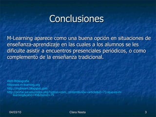 Conclusiones M-Learning aparece como una buena opción en situaciones de enseñanza-aprendizaje en las cuales a los alumnos se les dificulte asistir a encuentros presenciales periódicos, o como complemento de la enseñanza tradicional. Web-Bibliografía httpwww.m - learning.org http :// moblearn.blogspot.com http://portal.sol.edu/index.php?option=com_content&view=article&id=73:ique-es-m-learning&catid=49&Itemid=79