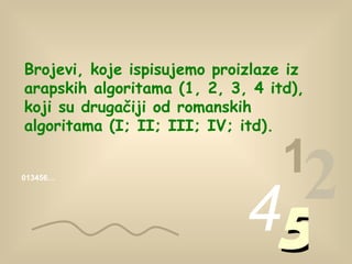 Brojevi, koje ispisujemo proizlaze iz arapskih algoritama  (1, 2, 3, 4  itd ) , koji su drugačiji od romanskih algoritama  (I; II; III; IV;  itd ). 013456… 1 2 4 5 