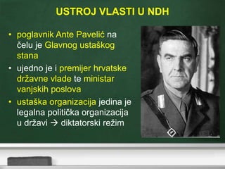 USTROJ VLASTI U NDH
• poglavnik Ante Pavelić na
čelu je Glavnog ustaškog
stana
• ujedno je i premijer hrvatske
državne vlade te ministar
vanjskih poslova
• ustaška organizacija jedina je
legalna politička organizacija
u državi  diktatorski režim
 