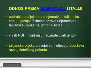 ODNOS PREMA NJEMAČKOJ I ITALIJI
• područje podijeljeno na njemačku i talijansku
zonu utjecaja  stalan boravak njemačke i
talijanske vojske na teritoriju NDH
• vlasti NDH nikad nisu nadzirale cijeli teritorij
• talijanska vojska u svojoj zoni utjecaja podržava
razvoj četničkog pokreta
 