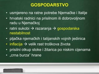 GOSPODARSTVO
• usmjereno na ratne potrebe Njemačke i Italije
• hrvatski radnici na prisilnom ili dobrovoljnom
radu u Njemačkoj
• ratni sukobi  razaranja  gospodarska
nestabilnost
• pljačka njemačkih i talijanskih vojnih jedinica
• inflacija  velik rast troškova života
• prisilni otkup stoke i žitarica po niskim cijenama
• „crna burza” hrane
 