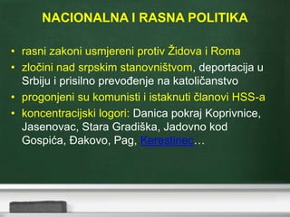 NACIONALNA I RASNA POLITIKA
• rasni zakoni usmjereni protiv Židova i Roma
• zločini nad srpskim stanovništvom, deportacija u
Srbiju i prisilno prevođenje na katoličanstvo
• progonjeni su komunisti i istaknuti članovi HSS-a
• koncentracijski logori: Danica pokraj Koprivnice,
Jasenovac, Stara Gradiška, Jadovno kod
Gospića, Đakovo, Pag, Kerestinec…
 