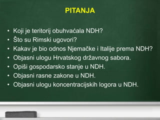 PITANJA
• Koji je teritorij obuhvaćala NDH?
• Što su Rimski ugovori?
• Kakav je bio odnos Njemačke i Italije prema NDH?
• Objasni ulogu Hrvatskog državnog sabora.
• Opiši gospodarsko stanje u NDH.
• Objasni rasne zakone u NDH.
• Objasni ulogu koncentracijskih logora u NDH.
 