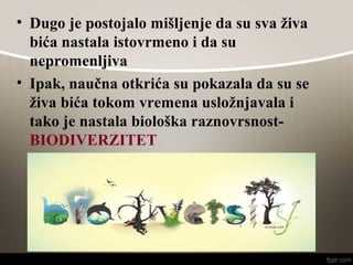• Dugo je postojalo mišljenje da su sva živa
bića nastala istovrmeno i da su
nepromenljiva
• Ipak, naučna otkrića su pokazala da su se
živa bića tokom vremena usložnjavala i
tako je nastala biološka raznovrsnost-
BIODIVERZITET
 
