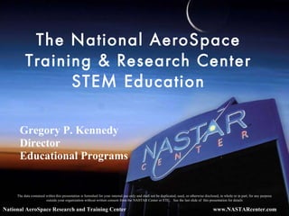 The National AeroSpace Training & Research Center STEM Education National AeroSpace Research and Training Center The data contained within this presentation is furnished for your internal use only and shall not be duplicated, used, or otherwise disclosed, in whole or in part, for any purpose outside your organization without written consent from the NASTAR Center or ETC.  See the last slide of  this presentation for details Gregory P. Kennedy Director Educational Programs 