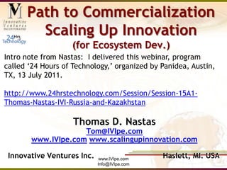 www.IVIpe.com Info@IVIpe.com Path to CommercializationScaling Up Innovation(for Ecosystem Dev.) Intro note from Nastas:  I delivered this webinar, program called ‘24 Hours of Technology,’ organized by Panidea, Austin, TX, 13 July 2011.   http://www.24hrstechnology.com/Session/Session-15A1-Thomas-Nastas-IVI-Russia-and-Kazakhstan Thomas D. Nastas Tom@IVIpe.com www.IVIpe.comwww.scalingupinnovation.com Innovative Ventures Inc.                             Haslett, MI. USA 