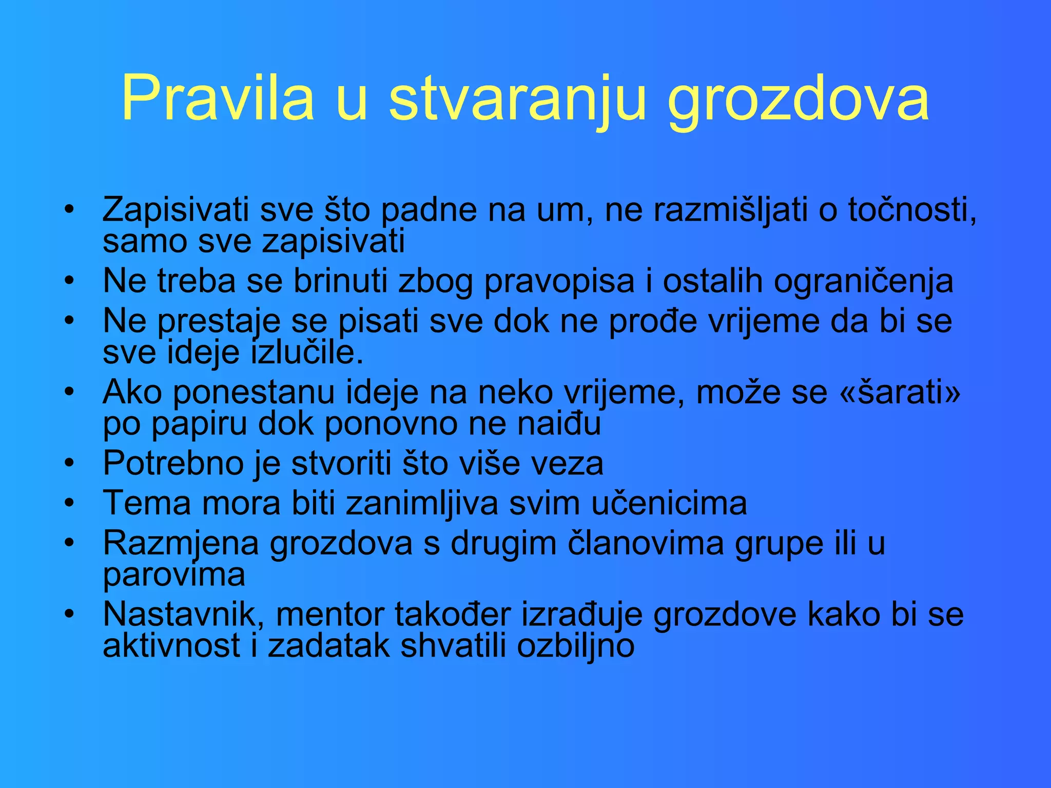 Pravila u stvaranju grozdova Zapisivati sve što padne na um, ne razmišljati o točnosti, samo sve zapisivati Ne treba se brinuti zbog pravopisa i ostalih ograničenja Ne prestaje se pisati sve dok ne prođe vrijeme da bi se sve ideje izlučile. Ako ponestanu ideje na neko vrijeme, može se «šarati» po papiru dok ponovno ne naiđu Potrebno je stvoriti što više veza Tema mora biti zanimljiva svim učenicima Razmjena grozdova s drugim članovima grupe ili u parovima Nastavnik, mentor također izrađuje grozdove kako bi se aktivnost i zadatak shvatili ozbiljno  