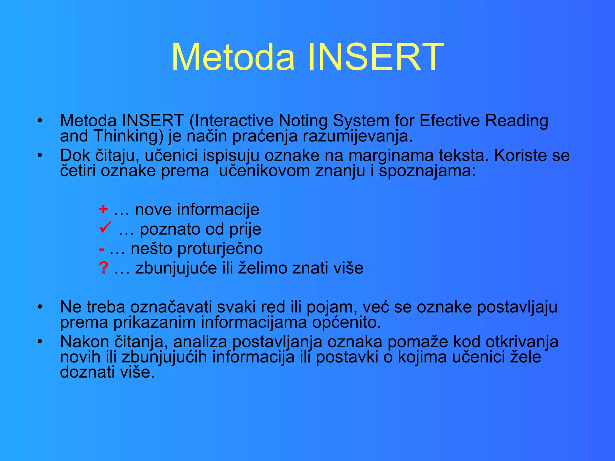 Metoda INSERT Metoda INSERT (Interactive Noting System for Efective Reading and Thinking) je način praćenja razumijevanja.  Dok čitaju, učenici ispisuju oznake na marginama teksta. Koriste se četiri oznake prema  učenikovom znanju i spoznajama: +  … nove informacije   …  poznato od prije -  … nešto proturječno ?  … zbunjujuće ili želimo znati više Ne treba označavati svaki red ili pojam, već se oznake postavljaju prema prikazanim informacijama općenito.  Nakon čitanja, analiza postavljanja oznaka pomaže kod otkrivanja novih ili zbunjujućih informacija ili postavki o kojima učenici žele doznati više.  