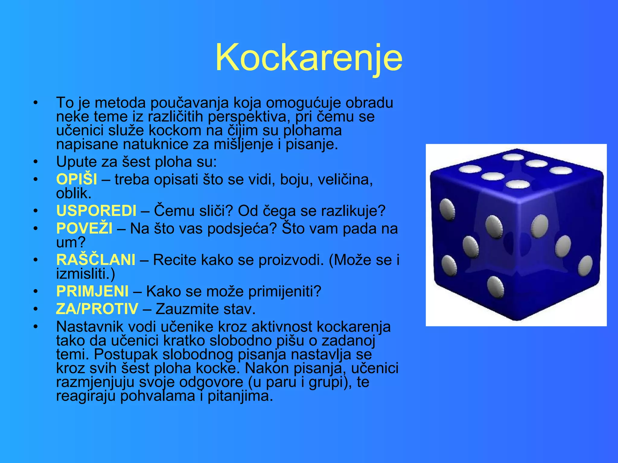 Kockarenje To je metoda poučavanja koja omogućuje obradu neke teme iz različitih perspektiva, pri čemu se učenici služe kockom na čijim su plohama napisane natuknice za mišljenje i pisanje.  Upute za šest ploha su: OPIŠI   – treba opisati što se vidi, boju, veličina, oblik. USPOREDI  – Čemu sliči? Od čega se razlikuje? POVEŽI   – Na što vas podsjeća? Što vam pada na um? RAŠČLANI   – Recite kako se proizvodi. (Može se i izmisliti.) PRIMJENI  – Kako se može primijeniti? ZA/PROTIV  – Zauzmite stav. Nastavnik vodi učenike kroz aktivnost kockarenja tako da učenici kratko slobodno pišu o zadanoj temi. Postupak slobodnog pisanja nastavlja se kroz svih šest ploha kocke. Nakon pisanja, učenici razmjenjuju svoje odgovore (u paru i grupi), te reagiraju pohvalama i pitanjima.  