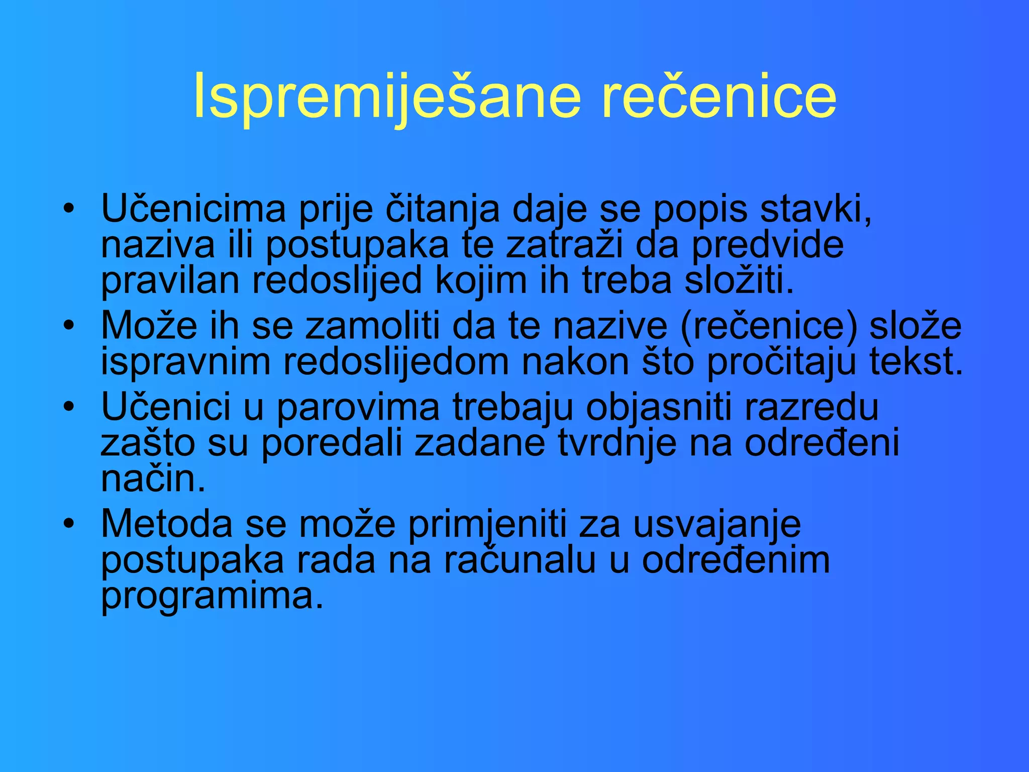Ispremiješane rečenice Učenicima prije čitanja daje se popis stavki, naziva ili postupaka te zatraži da predvide pravilan redoslijed kojim ih treba složiti.  Može ih se zamoliti da te nazive (rečenice) slože ispravnim redoslijedom nakon što pročitaju tekst.  Učenici u parovima trebaju objasniti razredu zašto su poredali zadane tvrdnje na određeni način.  Metoda se može primjeniti za usvajanje postupaka rada na računalu u određenim programima.  