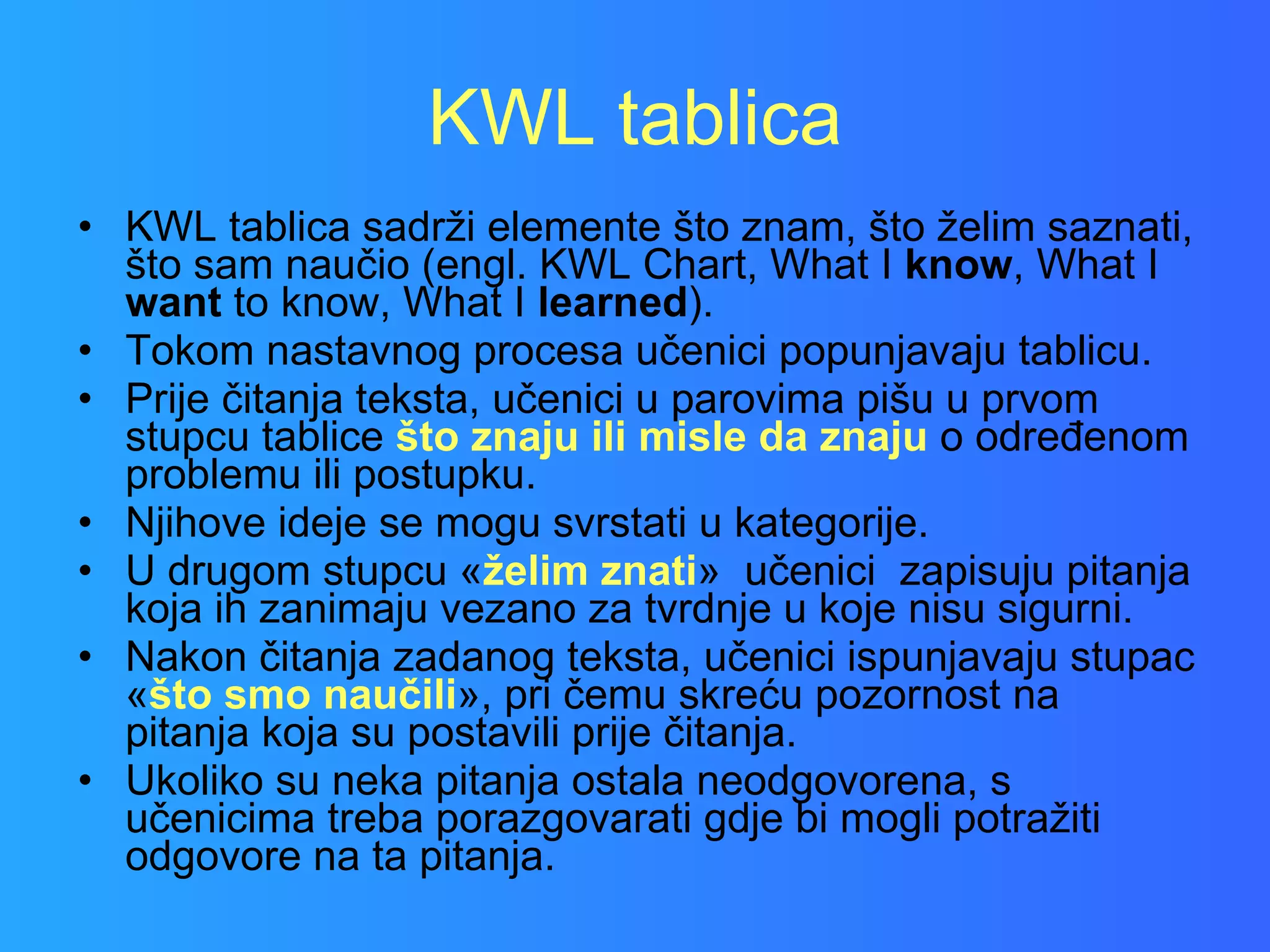 KWL tablica KWL tablica sadrži elemente što znam, što želim saznati, što sam naučio (engl. KWL Chart, What I  know , What I  want  to know, What I  learned ).  Tokom nastavnog procesa učenici popunjavaju tablicu. Prije čitanja teksta, učenici u parovima pišu u prvom stupcu tablice  što znaju ili misle da znaju  o određenom problemu ili postupku.  Njihove ideje se mogu svrstati u kategorije.  U drugom stupcu « želim znati »  učenici  zapisuju pitanja koja ih zanimaju vezano za tvrdnje u koje nisu sigurni.  Nakon čitanja zadanog teksta, učenici ispunjavaju stupac « što smo naučili », pri čemu skreću pozornost na pitanja koja su postavili prije čitanja. Ukoliko su neka pitanja ostala neodgovorena, s učenicima treba porazgovarati gdje bi mogli potražiti odgovore na ta pitanja. 