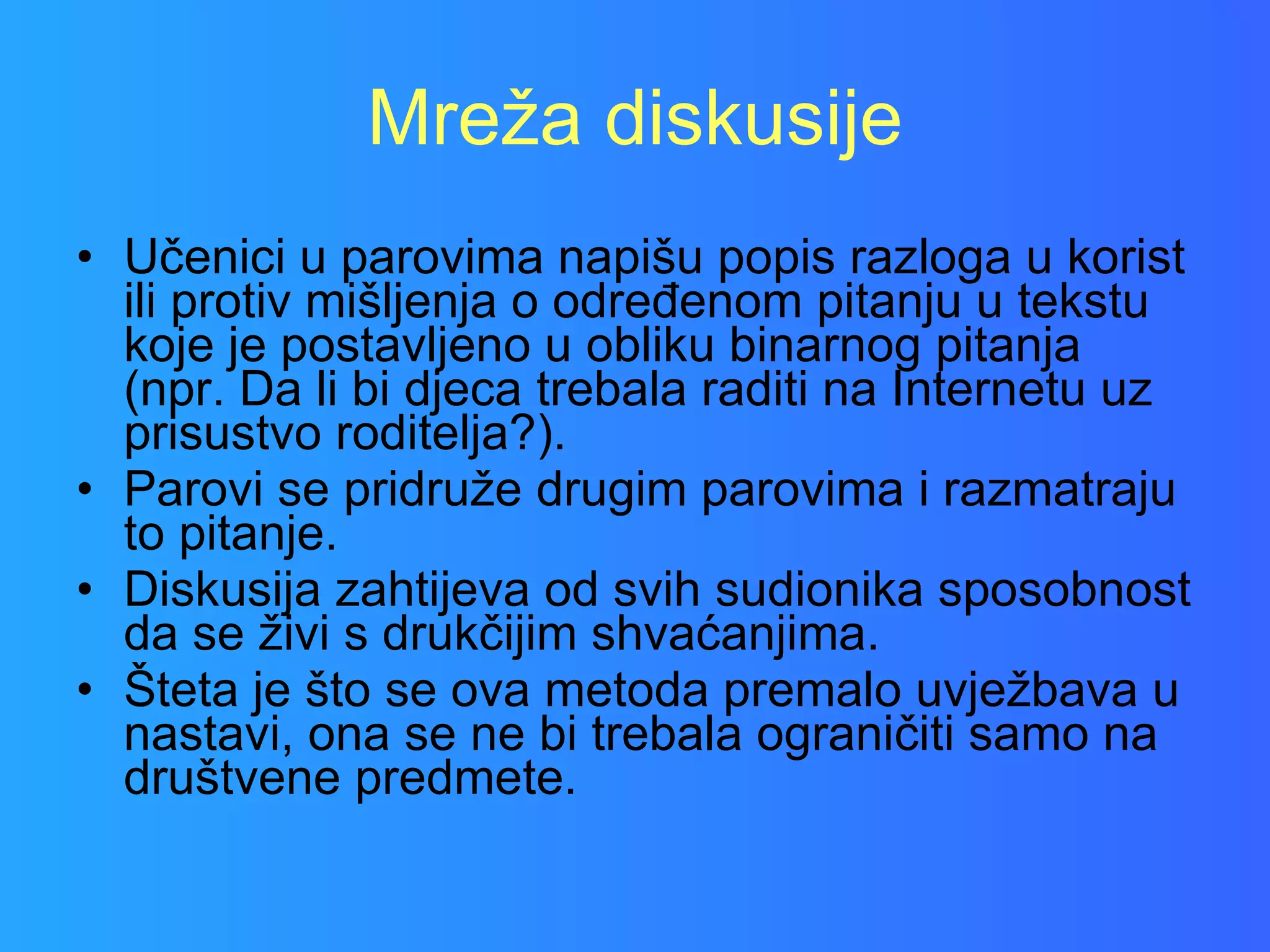 Mreža diskusije Učenici u parovima napišu popis razloga u korist ili protiv mišljenja o određenom pitanju u tekstu koje je postavljeno u obliku binarnog pitanja (npr. Da li bi djeca trebala raditi na Internetu uz prisustvo roditelja?).  Parovi se pridruže drugim parovima i razmatraju to pitanje.  Diskusija zahtijeva od svih sudionika sposobnost da se živi s drukčijim shvaćanjima.  Šteta je što se ova metoda premalo uvježbava u nastavi, ona se ne bi trebala ograničiti samo na društvene predmete.  