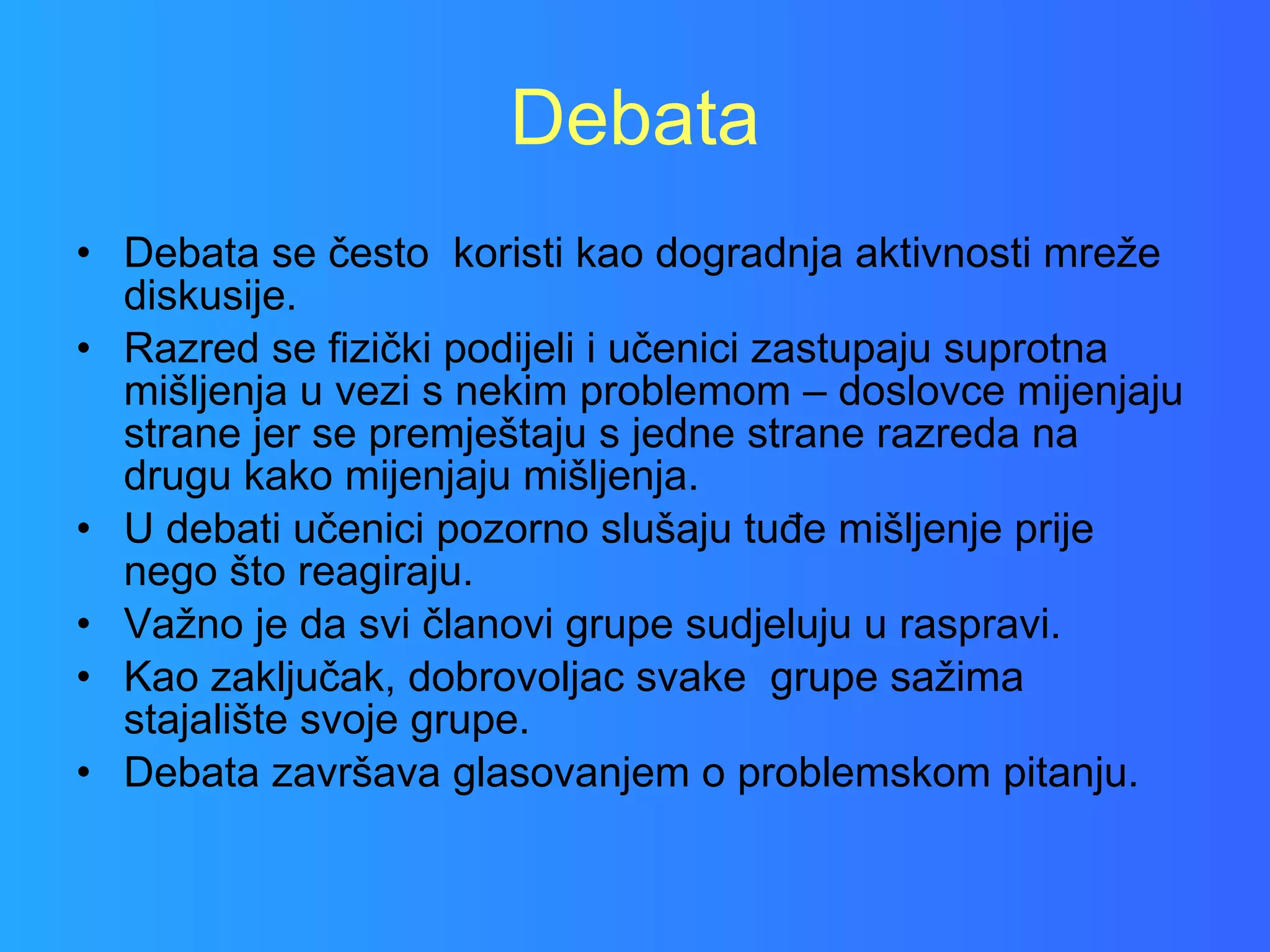Debata Debata se često  koristi kao dogradnja aktivnosti mreže diskusije.  Razred se fizički podijeli i učenici zastupaju suprotna mišljenja u vezi s nekim problemom – doslovce mijenjaju strane jer se premještaju s jedne strane razreda na drugu kako mijenjaju mišljenja.  U debati učenici pozorno slušaju tuđe mišljenje prije nego što reagiraju.  Važno je da svi članovi grupe sudjeluju u raspravi.  Kao zaključak, dobrovoljac svake  grupe sažima stajalište svoje grupe.  Debata završava glasovanjem o problemskom pitanju.  
