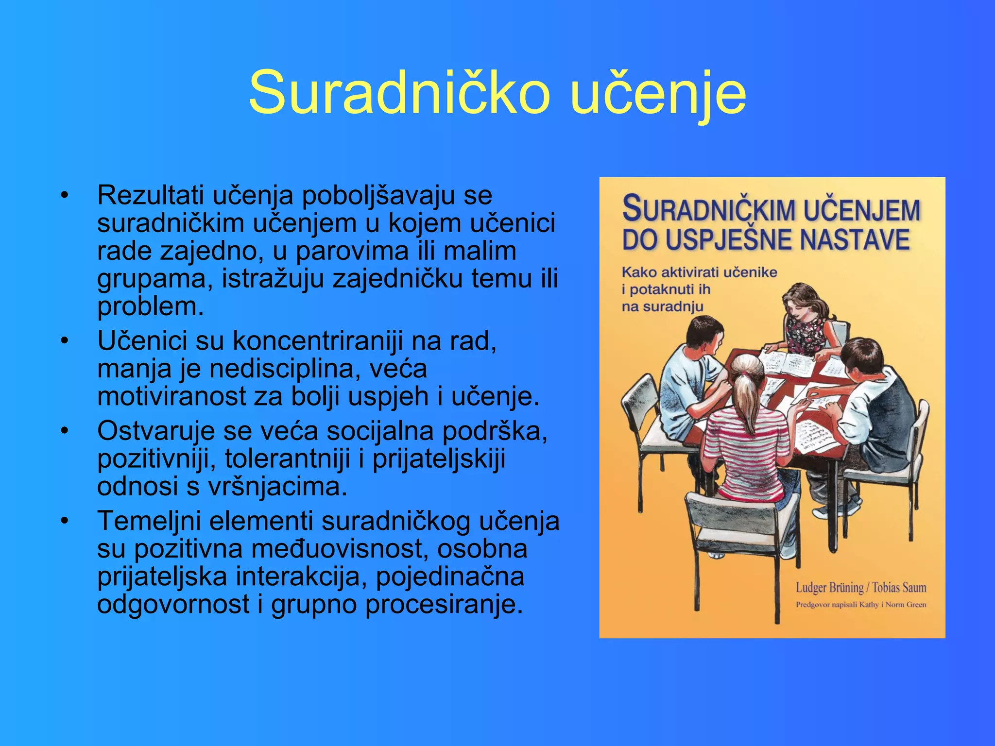 Suradničko učenje Rezultati učenja poboljšavaju se suradničkim učenjem u kojem učenici rade zajedno, u parovima ili malim grupama, istražuju zajedničku temu ili problem.  Učenici su koncentriraniji na rad, manja je nedisciplina, veća motiviranost za bolji uspjeh i učenje.  Ostvaruje se veća socijalna podrška, pozitivniji, tolerantniji i prijateljskiji odnosi s vršnjacima.  Temeljni elementi suradničkog učenja su pozitivna međuovisnost, osobna prijateljska interakcija, pojedinačna odgovornost i grupno procesiranje. 