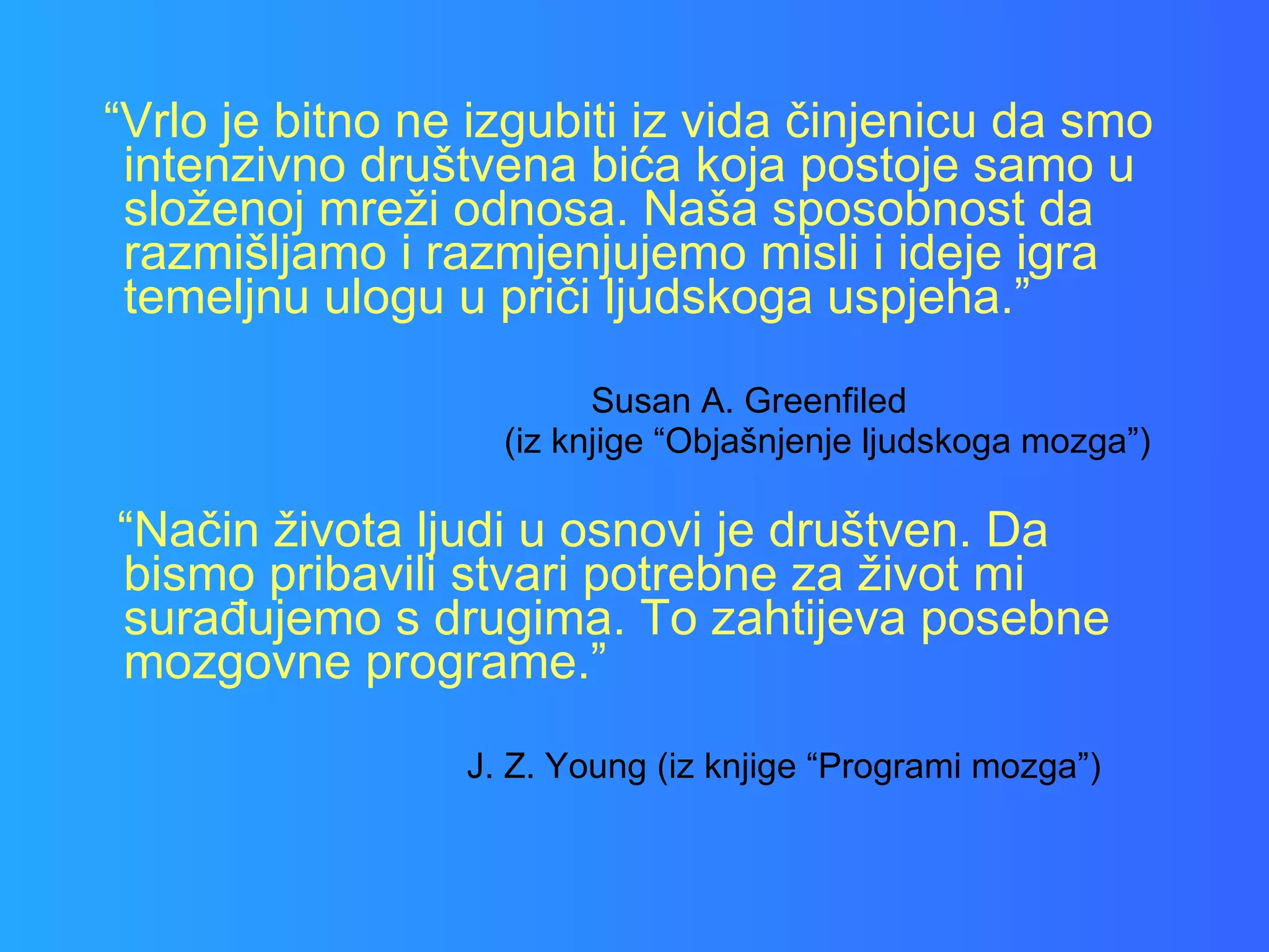 “ Vrlo je bitno ne izgubiti iz vida činjenicu da smo intenzivno društvena bića koja postoje samo u složenoj mreži odnosa. Naša sposobnost da razmišljamo i razmjenjujemo misli i ideje igra temeljnu ulogu u priči ljudskoga uspjeha.” Susan A. Greenfiled  (iz knjige “Objašnjenje ljudskoga mozga”) “ Način života ljudi u osnovi je društven. Da bismo pribavili stvari potrebne za život mi surađujemo s drugima. To zahtijeva posebne mozgovne programe.” J. Z. Young (iz knjige “Programi mozga”) 