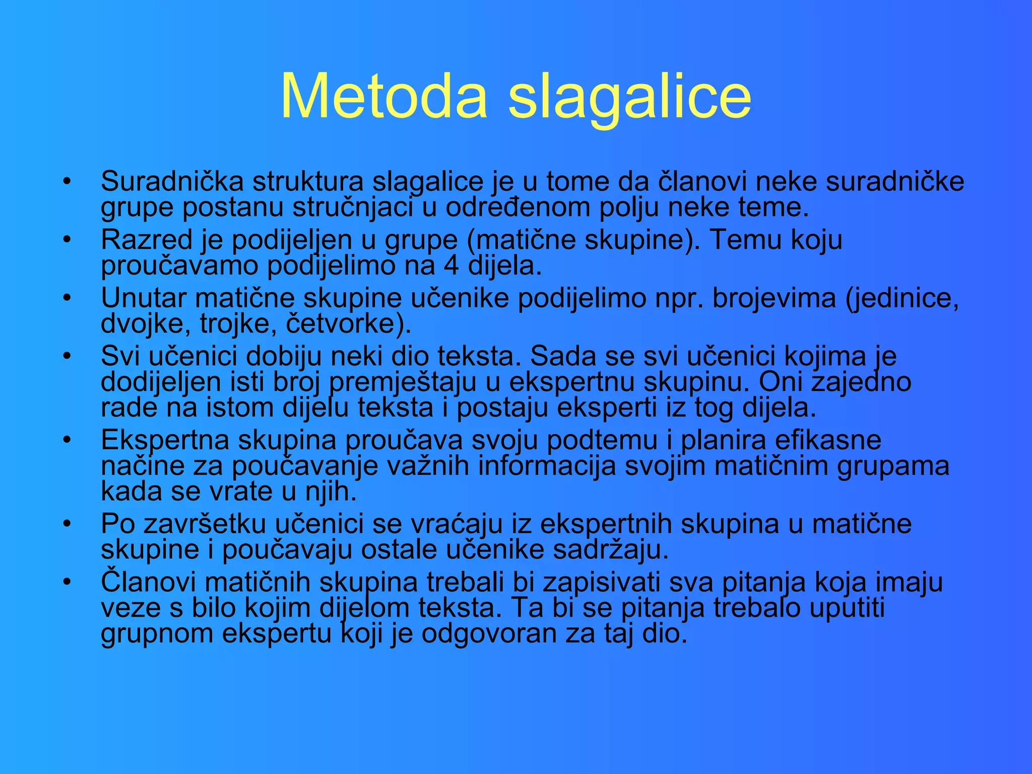 Metoda slagalice Suradnička struktura slagalice je u tome da članovi neke suradničke grupe postanu stručnjaci u određenom polju neke teme. Razred je podijeljen u grupe (matične skupine). Temu koju proučavamo podijelimo na 4 dijela. Unutar matične skupine učenike podijelimo npr. brojevima (jedinice, dvojke, trojke, četvorke).  Svi učenici dobiju neki dio teksta. Sada se svi učenici kojima je dodijeljen isti broj premještaju u ekspertnu skupinu. Oni zajedno rade na istom dijelu teksta i postaju eksperti iz tog dijela. Ekspertna skupina proučava svoju podtemu i planira efikasne načine za poučavanje važnih informacija svojim matičnim grupama kada se vrate u njih.  Po završetku učenici se vraćaju iz ekspertnih skupina u matične skupine i poučavaju ostale učenike sadržaju.  Članovi matičnih skupina trebali bi zapisivati sva pitanja koja imaju veze s bilo kojim dijelom teksta. Ta bi se pitanja trebalo uputiti grupnom ekspertu koji je odgovoran za taj dio.  