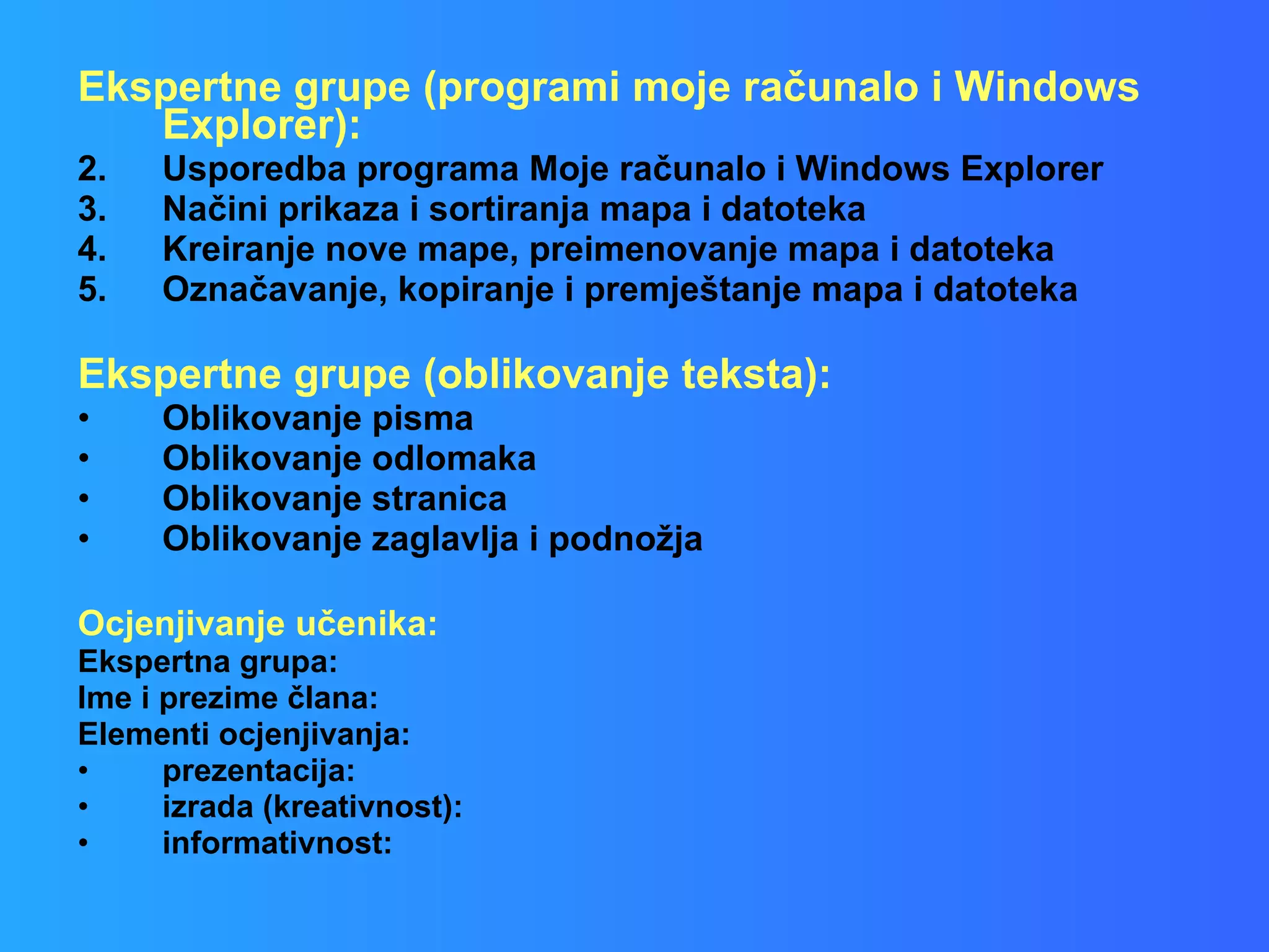 Ekspertne grupe (programi moje računalo i Windows Explorer):  Usporedba programa Moje računalo i Windows Explorer Načini prikaza i sortiranja mapa i datoteka Kreiranje nove mape, preimenovanje mapa i datoteka Označavanje, kopiranje i premještanje mapa i datoteka Ekspertne grupe (oblikovanje teksta):  Oblikovanje pisma  Oblikovanje odlomaka  Oblikovanje stranica  Oblikovanje zaglavlja i podnožja  Ocjenjivanje učenika: Ekspertna grupa:  Ime i prezime člana:  Elementi ocjenjivanja: prezentacija: izrada (kreativnost): informativnost: 