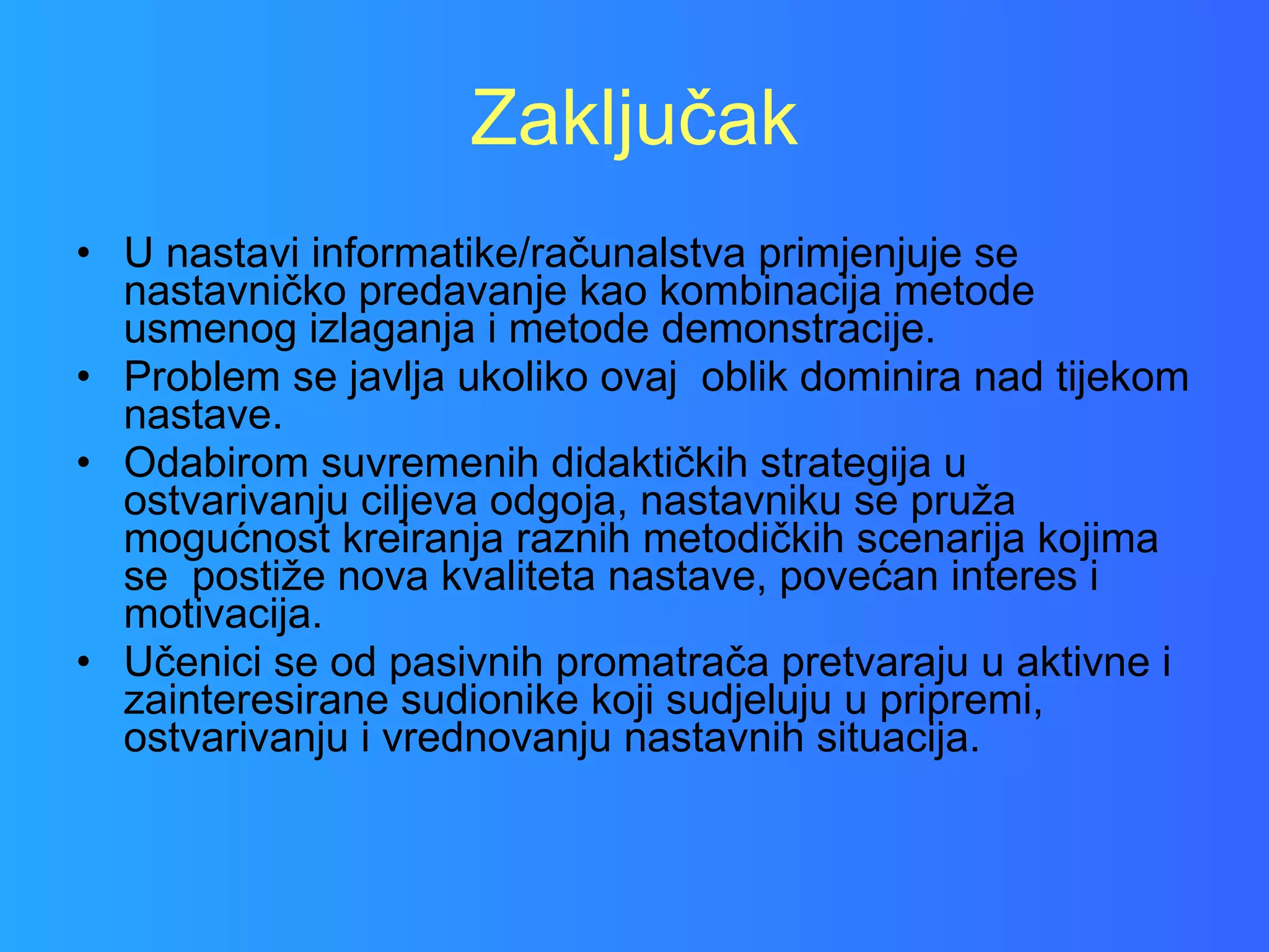 Zaključak U nastavi informatike/računalstva primjenjuje se nastavničko predavanje kao kombinacija metode usmenog izlaganja i metode demonstracije. Problem se javlja ukoliko ovaj  oblik dominira nad tijekom nastave.  Odabirom suvremenih didaktičkih strategija u ostvarivanju ciljeva odgoja, nastavniku se pruža mogućnost kreiranja raznih metodičkih scenarija kojima se  postiže nova kvaliteta nastave, povećan interes i motivacija. Učenici se od pasivnih promatrača pretvaraju u aktivne i zainteresirane sudionike koji sudjeluju u pripremi, ostvarivanju i vrednovanju nastavnih situacija. 