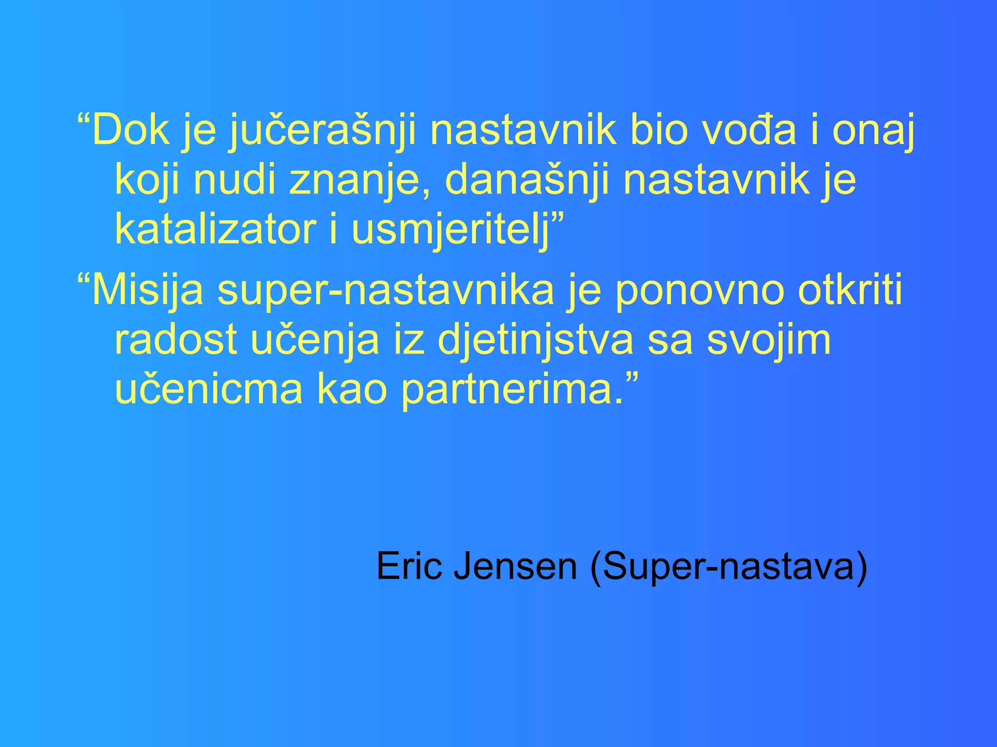 “ Dok je jučerašnji nastavnik bio vođa i onaj koji nudi znanje, današnji nastavnik je katalizator i usmjeritelj” “ Misija super-nastavnika je ponovno otkriti radost učenja iz djetinjstva sa svojim učenicma kao partnerima.” Eric Jensen (Super-nastava) 