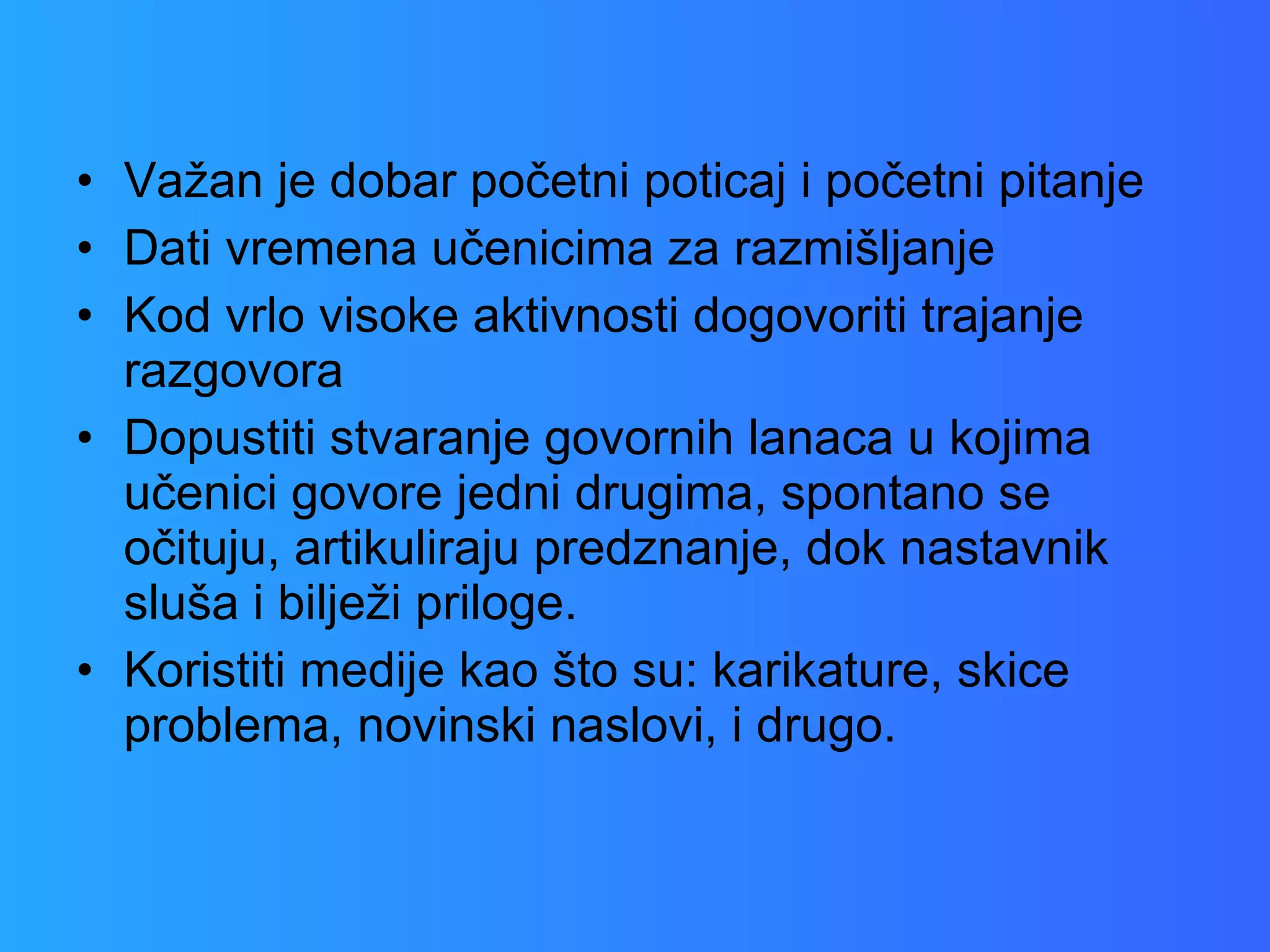 Važan je dobar početni poticaj i početni pitanje Dati vremena učenicima za razmišljanje Kod vrlo visoke aktivnosti dogovoriti trajanje razgovora Dopustiti stvaranje govornih lanaca u kojima učenici govore jedni drugima, spontano se očituju, artikuliraju predznanje, dok nastavnik sluša i bilježi priloge. Koristiti medije kao što su: karikature, skice problema, novinski naslovi, i drugo. 