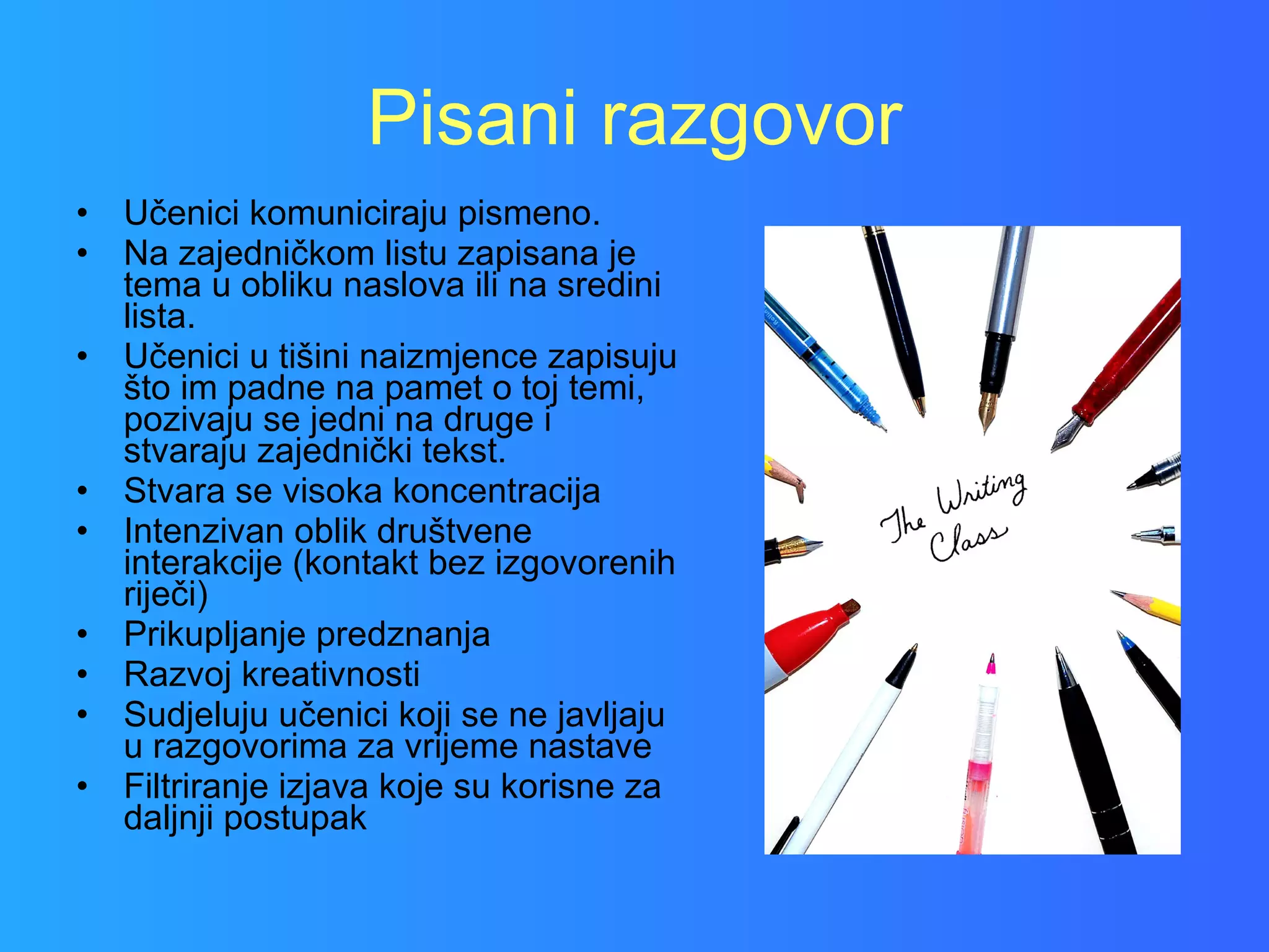 Pisani razgovor Učenici komuniciraju pismeno. Na zajedničkom listu zapisana je tema u obliku naslova ili na sredini lista. Učenici u tišini naizmjence zapisuju što im padne na pamet o toj temi, pozivaju se jedni na druge i stvaraju zajednički tekst.  Stvara se visoka koncentracija Intenzivan oblik društvene interakcije (kontakt bez izgovorenih riječi) Prikupljanje predznanja Razvoj kreativnosti Sudjeluju učenici koji se ne javljaju u razgovorima za vrijeme nastave Filtriranje izjava koje su korisne za daljnji postupak 