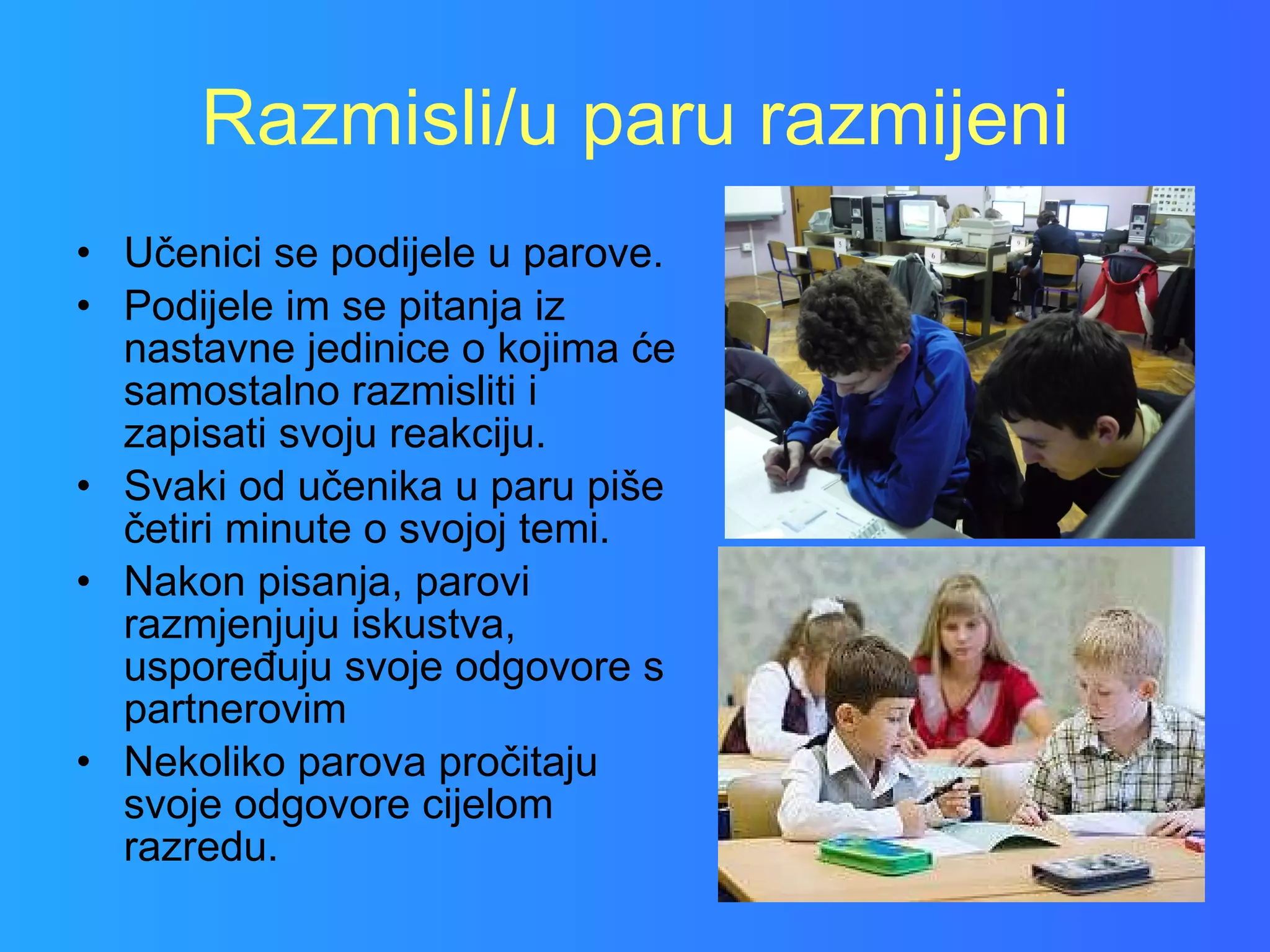 Razmisli/u paru razmijeni Učenici se podijele u parove. Podijele im se pitanja iz nastavne jedinice o kojima će samostalno razmisliti i zapisati svoju reakciju. Svaki od učenika u paru piše četiri minute o svojoj temi. Nakon pisanja, parovi razmjenjuju iskustva, uspoređuju svoje odgovore s partnerovim Nekoliko parova pročitaju svoje odgovore cijelom razredu. 