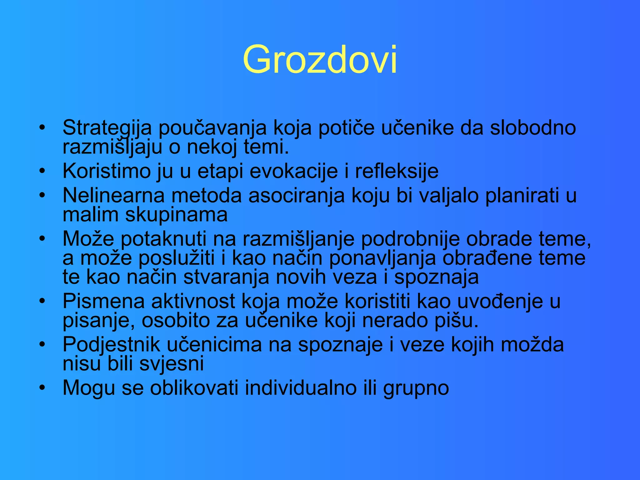 Grozdovi Strategija poučavanja koja potiče učenike da slobodno razmišljaju o nekoj temi.  Koristimo ju u etapi evokacije i refleksije  Nelinearna metoda asociranja koju bi valjalo planirati u malim skupinama Može potaknuti na razmišljanje podrobnije obrade teme, a može poslužiti i kao način ponavljanja obrađene teme te kao način stvaranja novih veza i spoznaja Pismena aktivnost koja može koristiti kao uvođenje u pisanje, osobito za učenike koji nerado pišu. Podjestnik učenicima na spoznaje i veze kojih možda nisu bili svjesni Mogu se oblikovati individualno ili grupno 