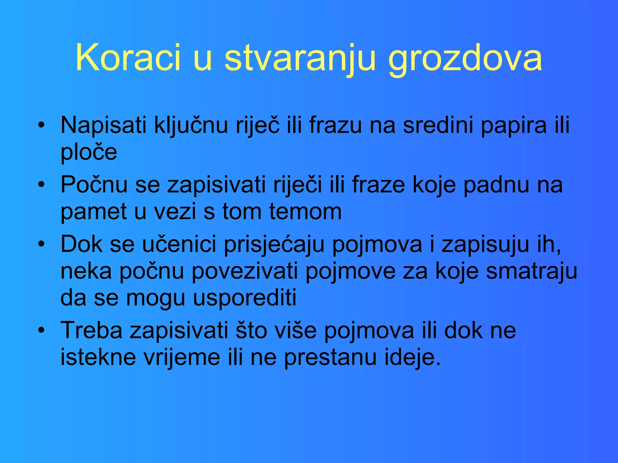 Koraci u stvaranju grozdova Napisati ključnu riječ ili frazu na sredini papira ili ploče Počnu se zapisivati riječi ili fraze koje padnu na pamet u vezi s tom temom Dok se učenici prisjećaju pojmova i zapisuju ih, neka počnu povezivati pojmove za koje smatraju da se mogu usporediti Treba zapisivati što više pojmova ili dok ne istekne vrijeme ili ne prestanu ideje. 